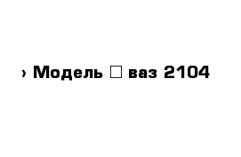  › Модель ­ ваз 2104